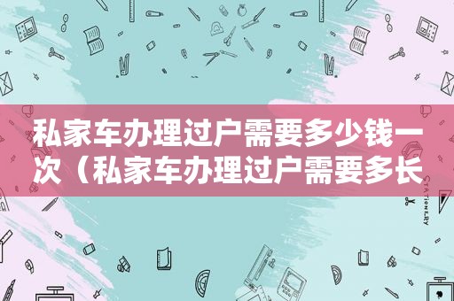 私家车办理过户需要多少钱一次（私家车办理过户需要多长时间）