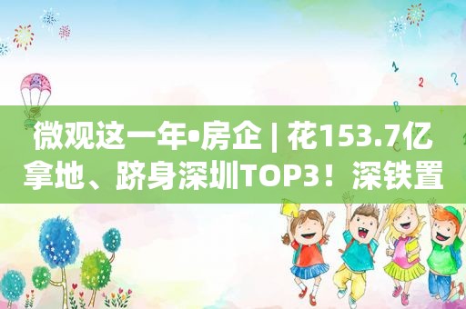 微观这一年•房企 | 花153.7亿拿地、跻身深圳TOP3！深铁置业凭什么让业绩逆市增长？