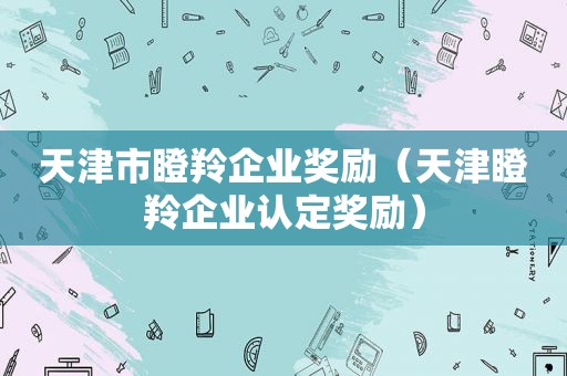 天津市瞪羚企业奖励（天津瞪羚企业认定奖励）