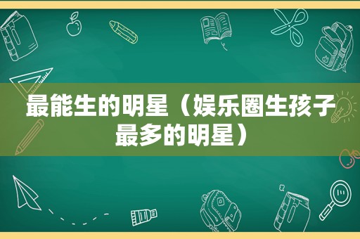 最能生的明星（娱乐圈生孩子最多的明星）