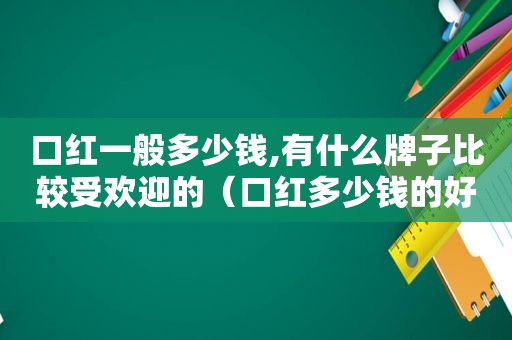 口红一般多少钱,有什么牌子比较受欢迎的（口红多少钱的好）