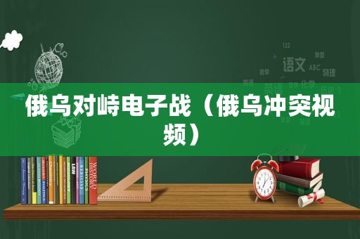 俄乌对峙电子战（俄乌冲突视频）