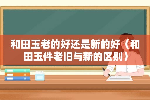 和田玉老的好还是新的好（和田玉件老旧与新的区别）