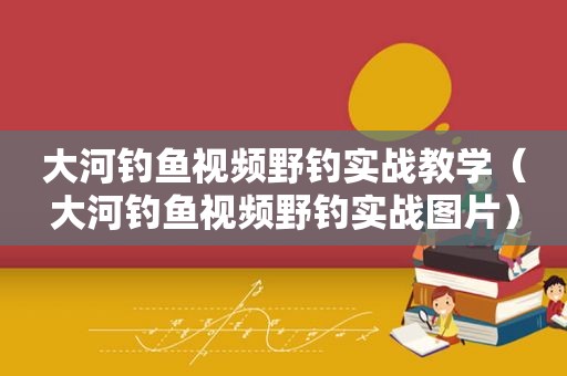 大河钓鱼视频野钓实战教学（大河钓鱼视频野钓实战图片）