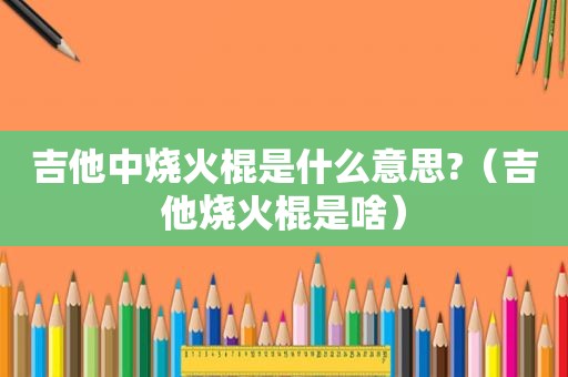 吉他中烧火棍是什么意思?（吉他烧火棍是啥）