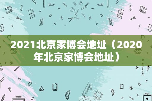 2021北京家博会地址（2020年北京家博会地址）