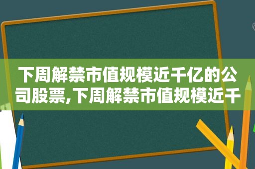 下周解禁市值规模近千亿的公司股票,下周解禁市值规模近千亿的公司是哪家