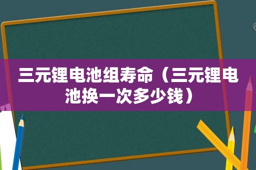 三元锂电池组寿命（三元锂电池换一次多少钱）