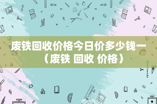 废铁回收价格今日价多少钱一（废铁 回收 价格）