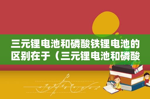 三元锂电池和磷酸铁锂电池的区别在于（三元锂电池和磷酸铁锂电池哪个比较好）