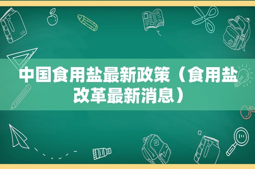 中国食用盐最新政策（食用盐改革最新消息）