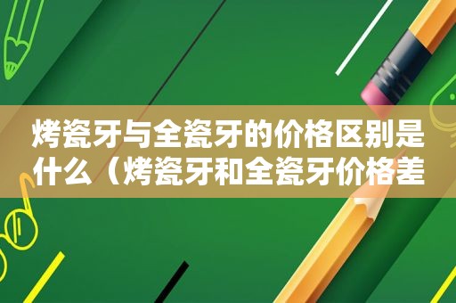 烤瓷牙与全瓷牙的价格区别是什么（烤瓷牙和全瓷牙价格差多少）