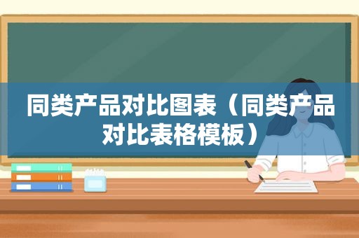 同类产品对比图表（同类产品对比表格模板）