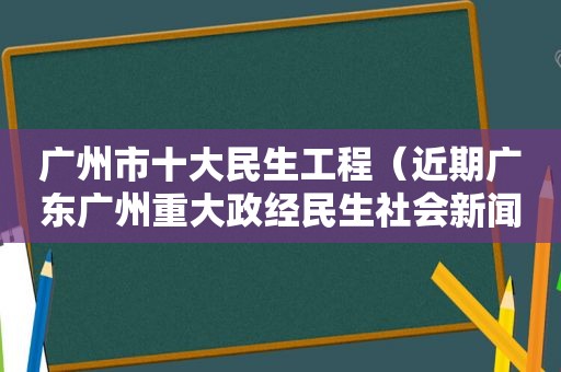 广州市十大民生工程（近期广东广州重大政经民生社会新闻）