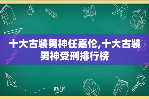 十大古装男神任嘉伦,十大古装男神受刑排行榜