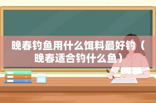 晚春钓鱼用什么饵料最好钓（晚春适合钓什么鱼）