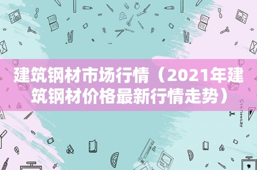 建筑钢材市场行情（2021年建筑钢材价格最新行情走势）