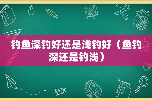 钓鱼深钓好还是浅钓好（鱼钓深还是钓浅）