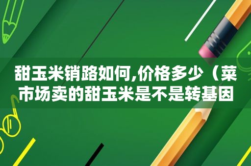 甜玉米销路如何,价格多少（菜市场卖的甜玉米是不是转基因的）