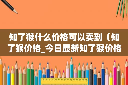 知了猴什么价格可以卖到（知了猴价格_今日最新知了猴价格行情走势）