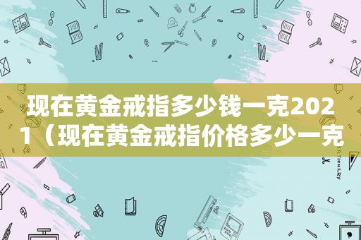 现在黄金戒指多少钱一克2021（现在黄金戒指价格多少一克）