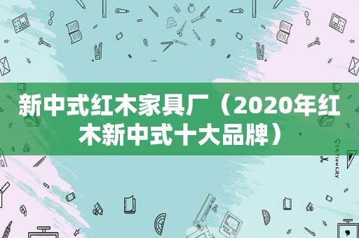 新中式红木家具厂（2020年红木新中式十大品牌）