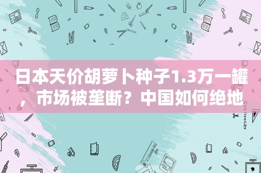 日本天价胡萝卜种子1.3万一罐，市场被垄断？中国如何绝地破局？