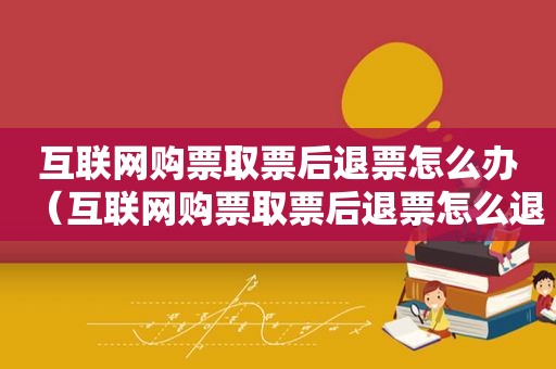 互联网购票取票后退票怎么办（互联网购票取票后退票怎么退）