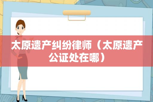 太原遗产纠纷律师（太原遗产公证处在哪）