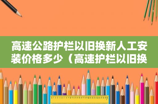 高速公路护栏以旧换新人工安装价格多少（高速护栏以旧换新工人人工费多少钱一米啊?）