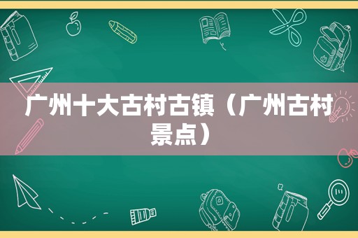 广州十大古村古镇（广州古村景点）