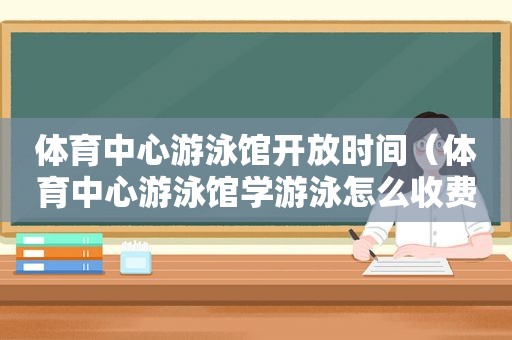 体育中心游泳馆开放时间（体育中心游泳馆学游泳怎么收费）