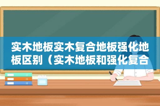 实木地板实木复合地板强化地板区别（实木地板和强化复合地板哪个更环保）