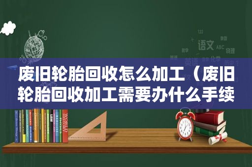 废旧轮胎回收怎么加工（废旧轮胎回收加工需要办什么手续）