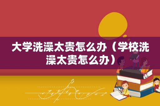 大学洗澡太贵怎么办（学校洗澡太贵怎么办）