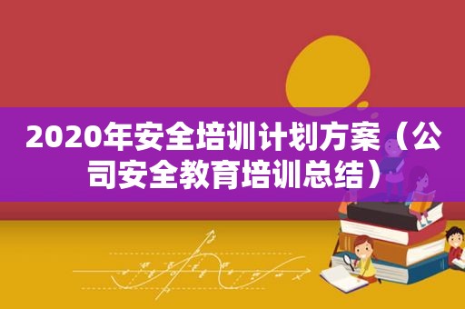 2020年安全培训计划方案（公司安全教育培训总结）