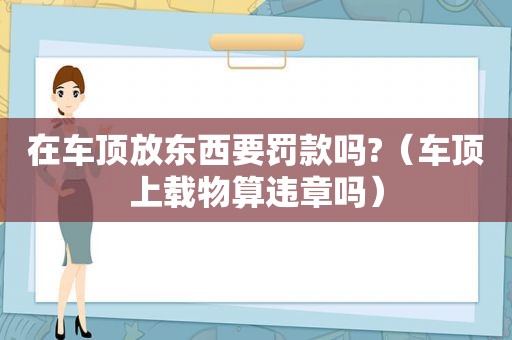 在车顶放东西要罚款吗?（车顶上载物算违章吗）