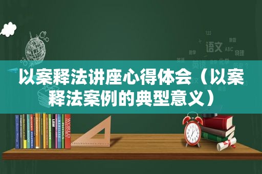 以案释法讲座心得体会（以案释法案例的典型意义）