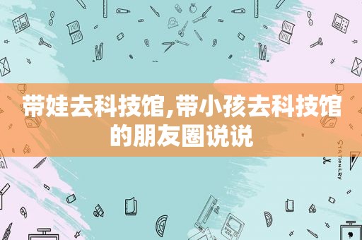 带娃去科技馆,带小孩去科技馆的朋友圈说说