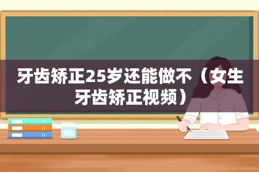 牙齿矫正25岁还能做不（女生牙齿矫正视频）