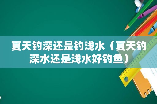 夏天钓深还是钓浅水（夏天钓深水还是浅水好钓鱼）