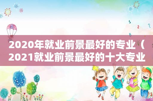 2020年就业前景最好的专业（2021就业前景最好的十大专业）