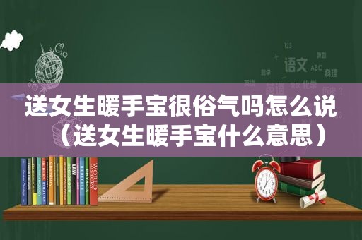 送女生暖手宝很俗气吗怎么说（送女生暖手宝什么意思）