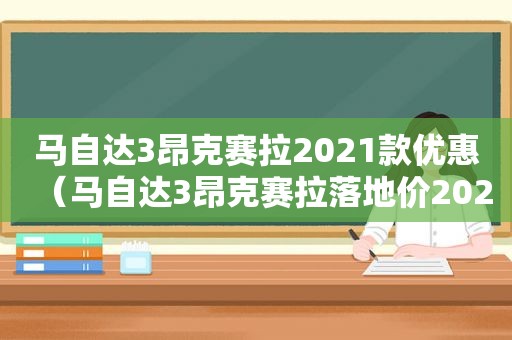 马自达3昂克赛拉2021款优惠（马自达3昂克赛拉落地价2020）