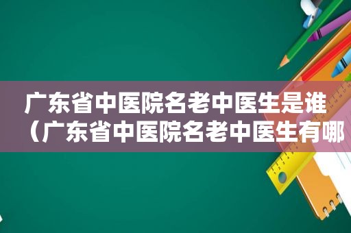 广东省中医院名老中医生是谁（广东省中医院名老中医生有哪些）