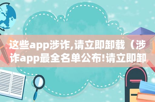 这些app涉诈,请立即卸载（涉诈app最全名单公布!请立即卸载!）