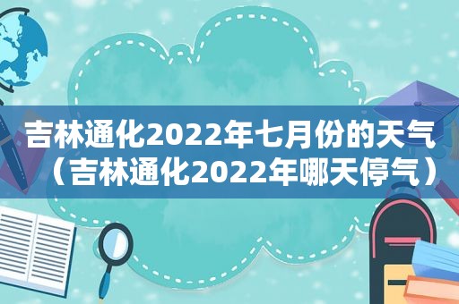 吉林通化2022年七月份的天气（吉林通化2022年哪天停气）