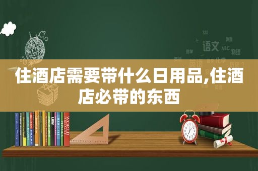 住酒店需要带什么日用品,住酒店必带的东西