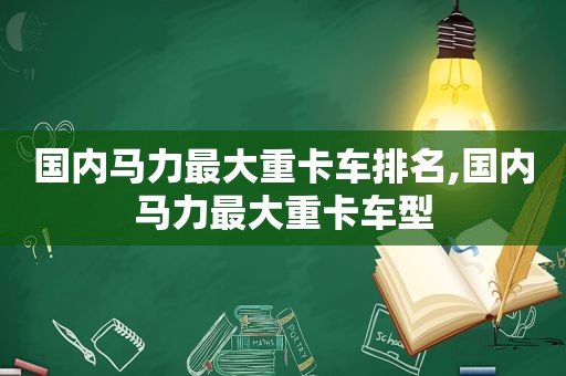 国内马力最大重卡车排名,国内马力最大重卡车型