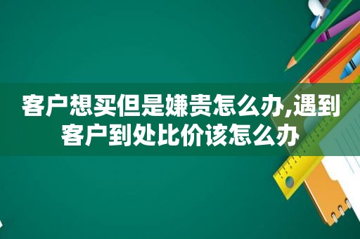 客户想买但是嫌贵怎么办,遇到客户到处比价该怎么办